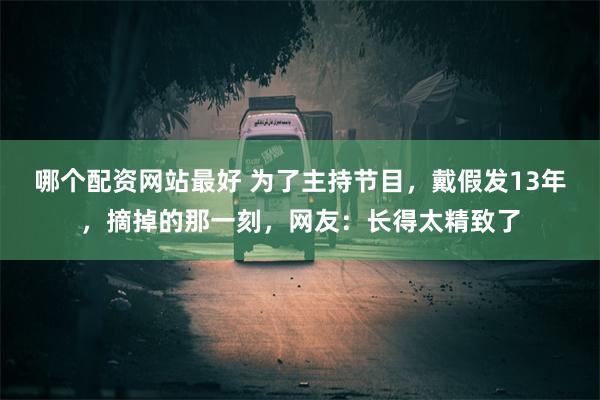 哪个配资网站最好 为了主持节目，戴假发13年，摘掉的那一刻，网友：长得太精致了