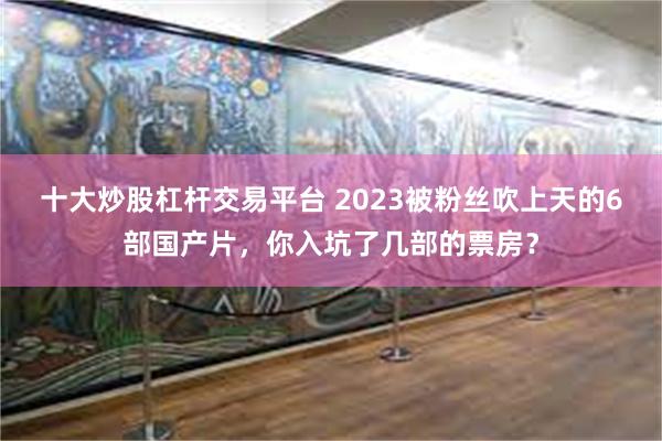 十大炒股杠杆交易平台 2023被粉丝吹上天的6部国产片，你入坑了几部的票房？