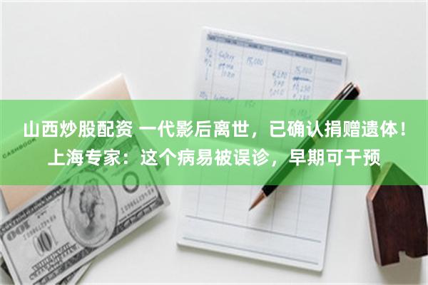 山西炒股配资 一代影后离世，已确认捐赠遗体！上海专家：这个病易被误诊，早期可干预