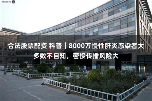 合法股票配资 科普｜8000万慢性肝炎感染者大多数不自知，密接传播风险大