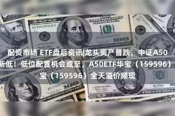 配资市场 ETF盘后资讯|龙头资产普跌，中证A50指数创6个月新低！低位配置机会或至，A50ETF华宝（159596）全天溢价频现