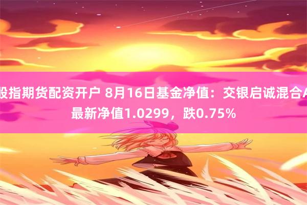 股指期货配资开户 8月16日基金净值：交银启诚混合A最新净值1.0299，跌0.75%