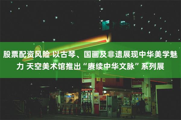 股票配资风险 以古琴、国画及非遗展现中华美学魅力 天空美术馆推出“赓续中华文脉”系列展