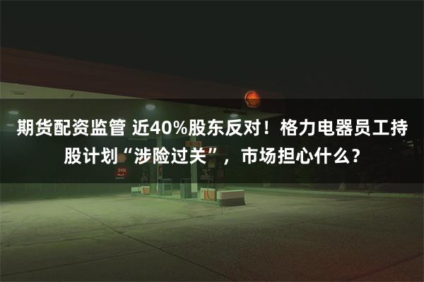 期货配资监管 近40%股东反对！格力电器员工持股计划“涉险过关”，市场担心什么？