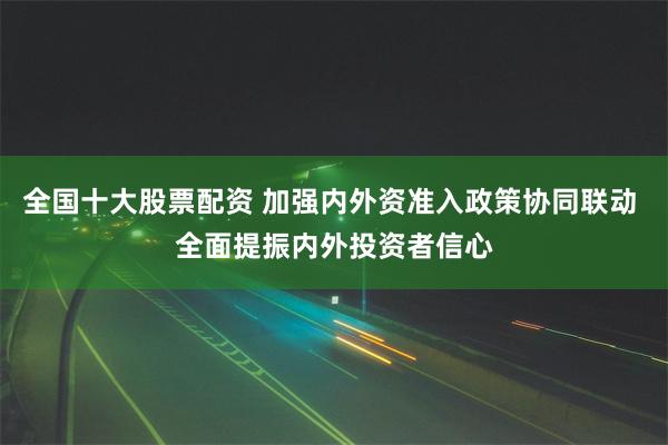 全国十大股票配资 加强内外资准入政策协同联动 全面提振内外投资者信心