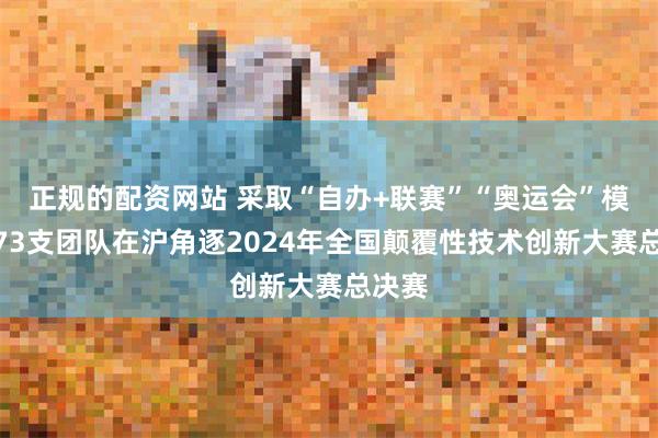 正规的配资网站 采取“自办+联赛”“奥运会”模式，73支团队在沪角逐2024年全国颠覆性技术创新大赛总决赛