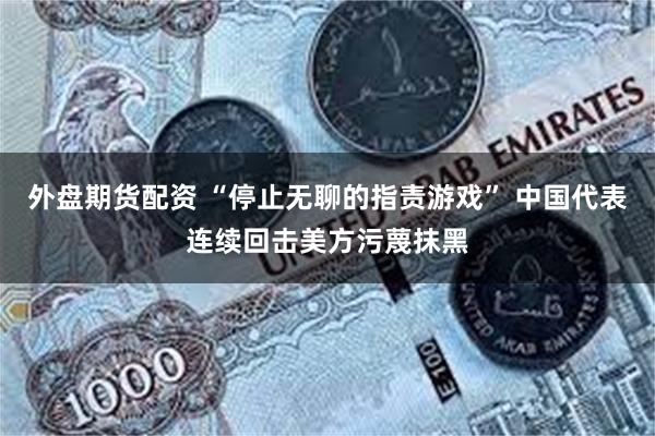 外盘期货配资 “停止无聊的指责游戏” 中国代表连续回击美方污蔑抹黑