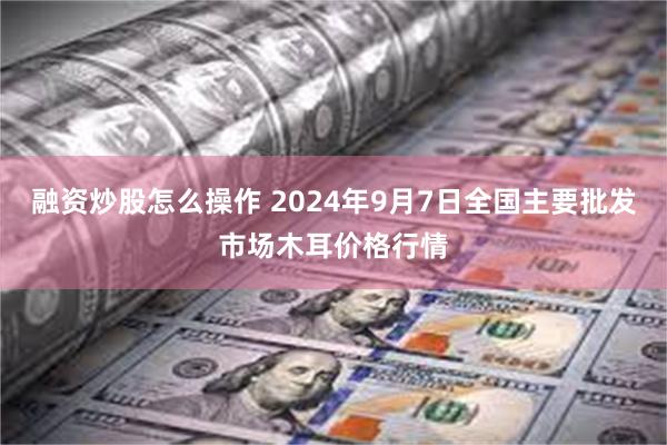 融资炒股怎么操作 2024年9月7日全国主要批发市场木耳价格行情