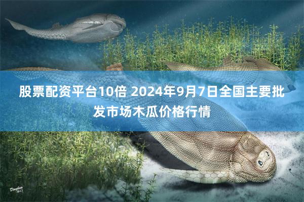 股票配资平台10倍 2024年9月7日全国主要批发市场木瓜价格行情