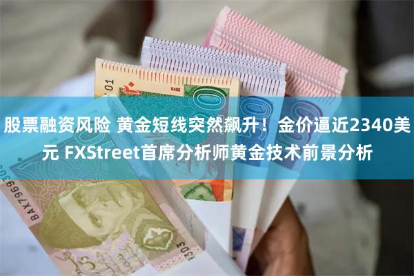 股票融资风险 黄金短线突然飙升！金价逼近2340美元 FXStreet首席分析师黄金技术前景分析