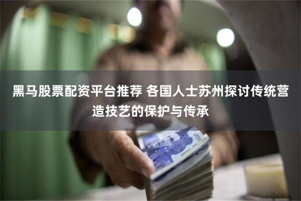 黑马股票配资平台推荐 各国人士苏州探讨传统营造技艺的保护与传承