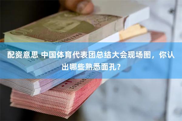 配资意思 中国体育代表团总结大会现场图，你认出哪些熟悉面孔？