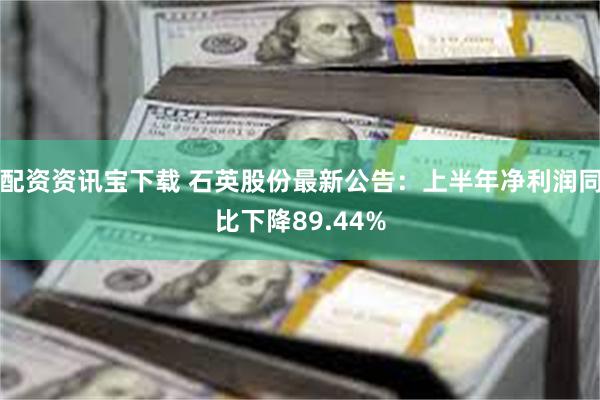 配资资讯宝下载 石英股份最新公告：上半年净利润同比下降89.44%