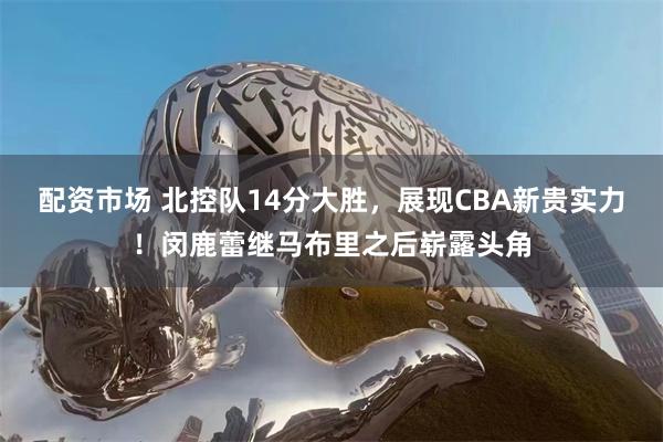 配资市场 北控队14分大胜，展现CBA新贵实力！闵鹿蕾继马布里之后崭露头角