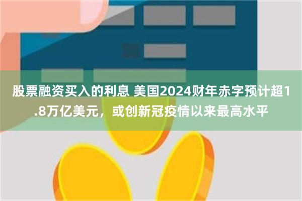 股票融资买入的利息 美国2024财年赤字预计超1.8万亿美元，或创新冠疫情以来最高水平