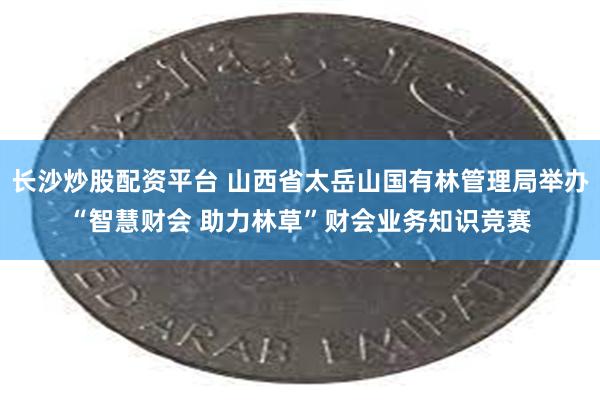 长沙炒股配资平台 山西省太岳山国有林管理局举办“智慧财会 助力林草”财会业务知识竞赛