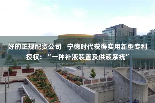 好的正规配资公司   宁德时代获得实用新型专利授权：“一种补液装置及供液系统”