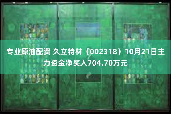 专业原油配资 久立特材（002318）10月21日主力资金净买入704.70万元