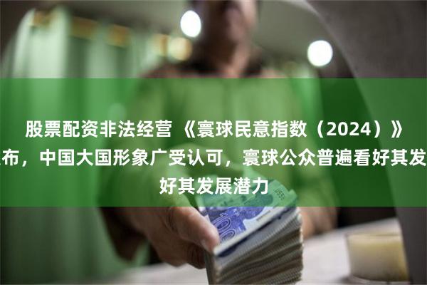 股票配资非法经营 《寰球民意指数（2024）》正式发布，中国大国形象广受认可，寰球公众普遍看好其发展潜力