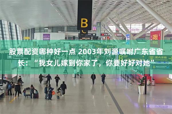 股票配资哪种好一点 2003年刘源嘱咐广东省省长：“我女儿嫁到你家了，你要好好对她”