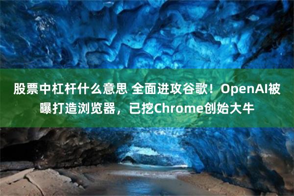 股票中杠杆什么意思 全面进攻谷歌！OpenAI被曝打造浏览器，已挖Chrome创始大牛