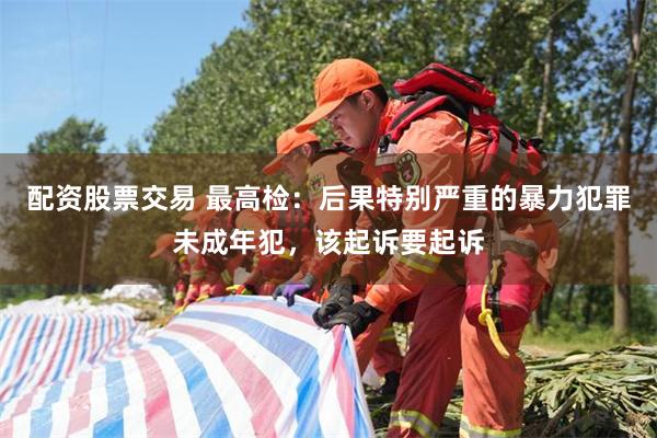 配资股票交易 最高检：后果特别严重的暴力犯罪未成年犯，该起诉要起诉