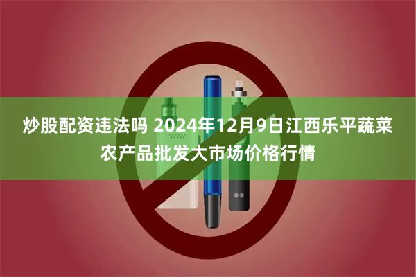 炒股配资违法吗 2024年12月9日江西乐平蔬菜农产品批发大市场价格行情