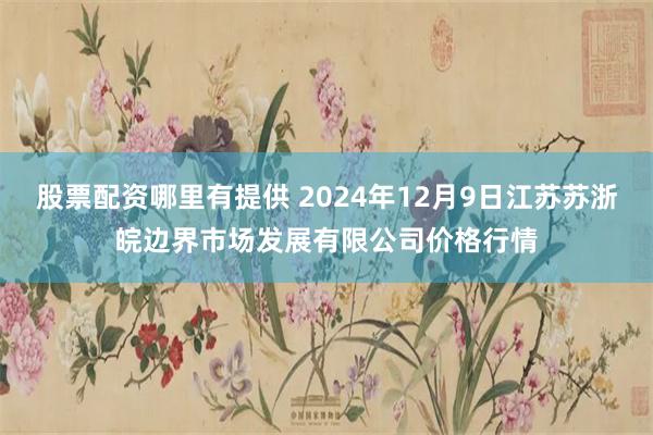 股票配资哪里有提供 2024年12月9日江苏苏浙皖边界市场发展有限公司价格行情