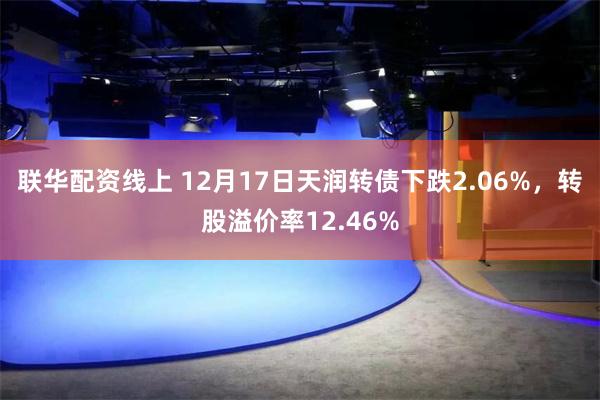 联华配资线上 12月17日天润转债下跌2.06%，转股溢价率12.46%