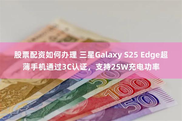 股票配资如何办理 三星Galaxy S25 Edge超薄手机通过3C认证，支持25W充电功率