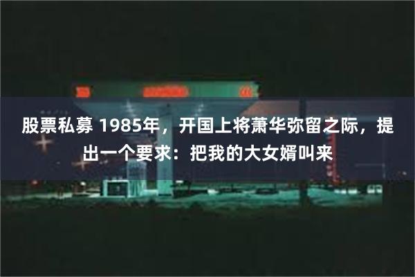 股票私募 1985年，开国上将萧华弥留之际，提出一个要求：把我的大女婿叫来