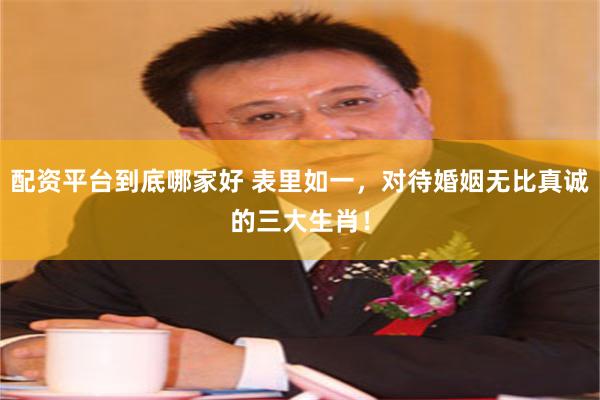 配资平台到底哪家好 表里如一，对待婚姻无比真诚的三大生肖！