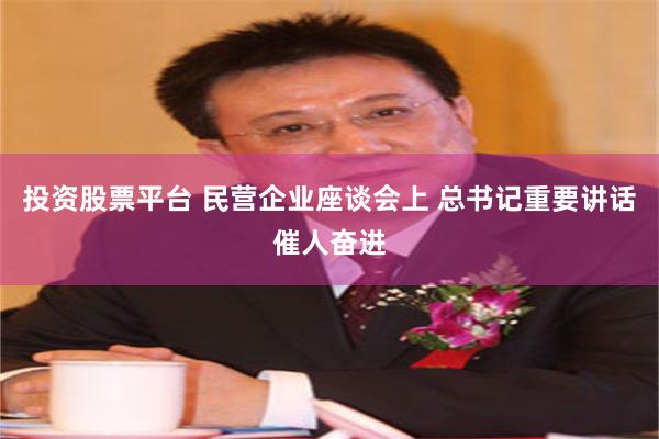 投资股票平台 民营企业座谈会上 总书记重要讲话催人奋进