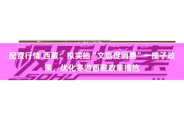 配资行情 西藏：拟实施“文旅促消费”一揽子政策，优化冬游西藏政策措施