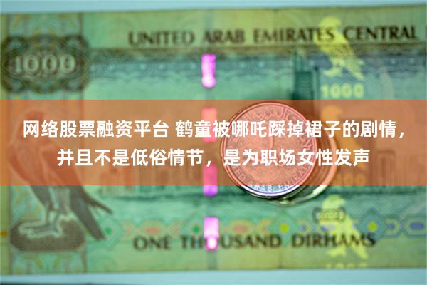 网络股票融资平台 鹤童被哪吒踩掉裙子的剧情，并且不是低俗情节，是为职场女性发声