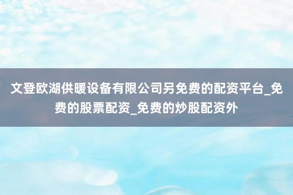 文登欧湖供暖设备有限公司另免费的配资平台_免费的股票配资_免费的炒股配资外