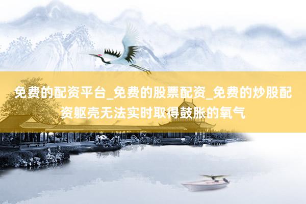 免费的配资平台_免费的股票配资_免费的炒股配资躯壳无法实时取得鼓胀的氧气