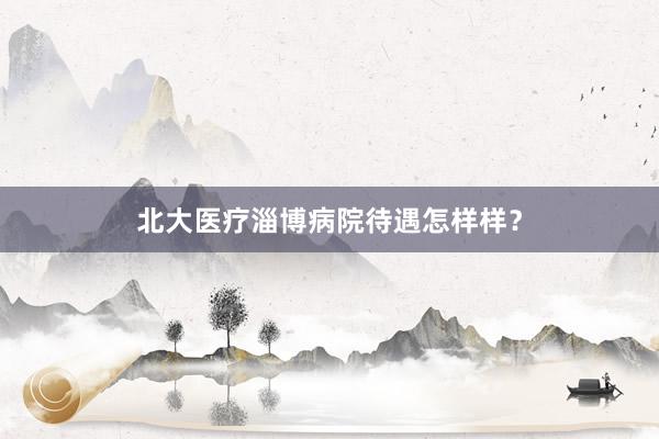 北大医疗淄博病院待遇怎样样？
